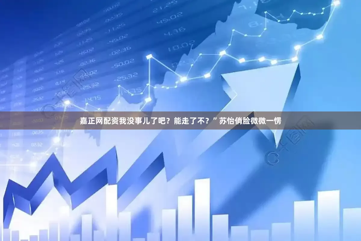 嘉正网配资我没事儿了吧？能走了不？”苏怡俏脸微微一愣