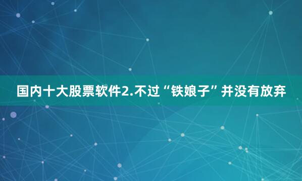 国内十大股票软件2.不过“铁娘子”并没有放弃