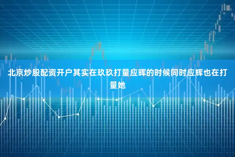 北京炒股配资开户其实在玖玖打量应晖的时候同时应辉也在打量她