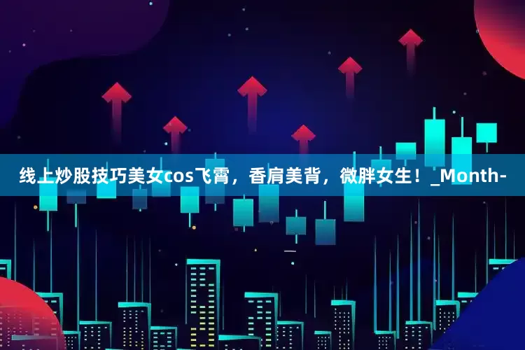 线上炒股技巧美女cos飞霄，香肩美背，微胖女生！_Month-