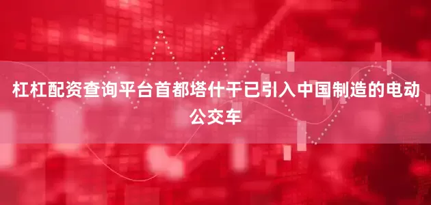 杠杠配资查询平台首都塔什干已引入中国制造的电动公交车