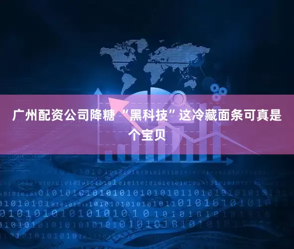 广州配资公司降糖 “黑科技”这冷藏面条可真是个宝贝