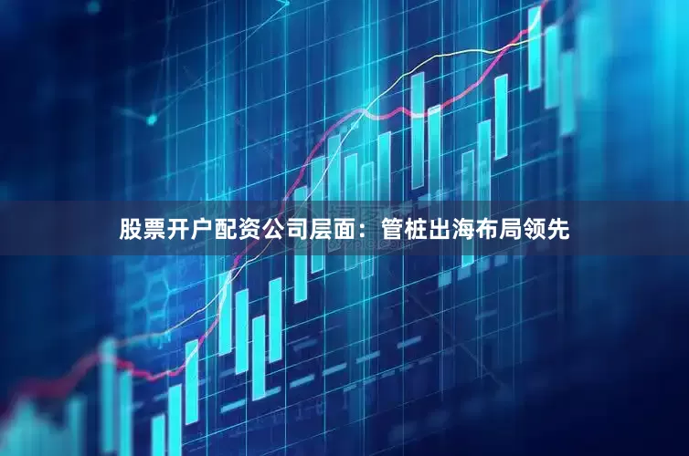 股票开户配资公司层面：管桩出海布局领先