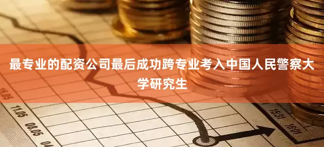 最专业的配资公司最后成功跨专业考入中国人民警察大学研究生