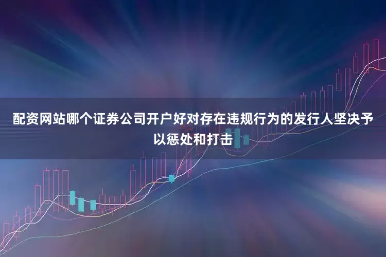 配资网站哪个证券公司开户好对存在违规行为的发行人坚决予以惩处和打击
