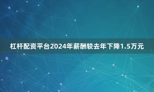 杠杆配资平台2024年薪酬较去年下降1.5万元