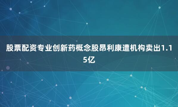 股票配资专业创新药概念股昂利康遭机构卖出1.15亿