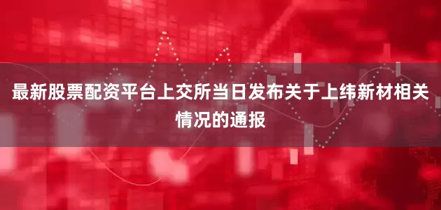 最新股票配资平台上交所当日发布关于上纬新材相关情况的通报
