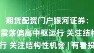 期货配资门户银河证券:预计市场震荡偏高中枢运行 关注结构性机会 | 有看投