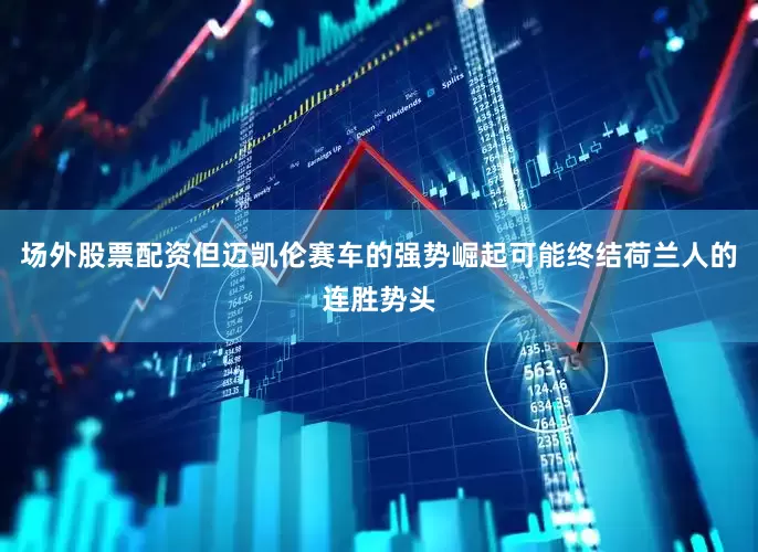 场外股票配资但迈凯伦赛车的强势崛起可能终结荷兰人的连胜势头