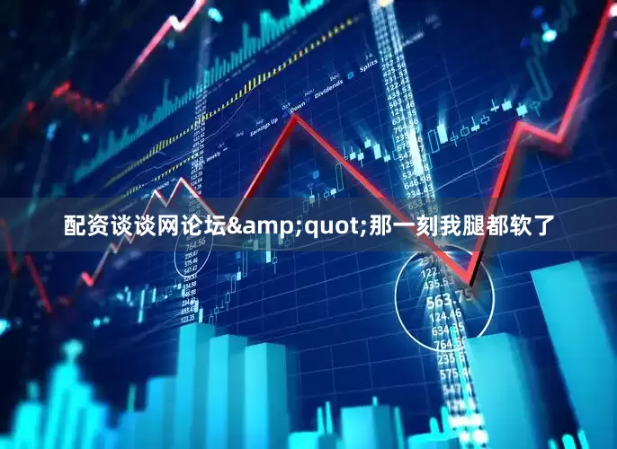 配资谈谈网论坛&quot;那一刻我腿都软了