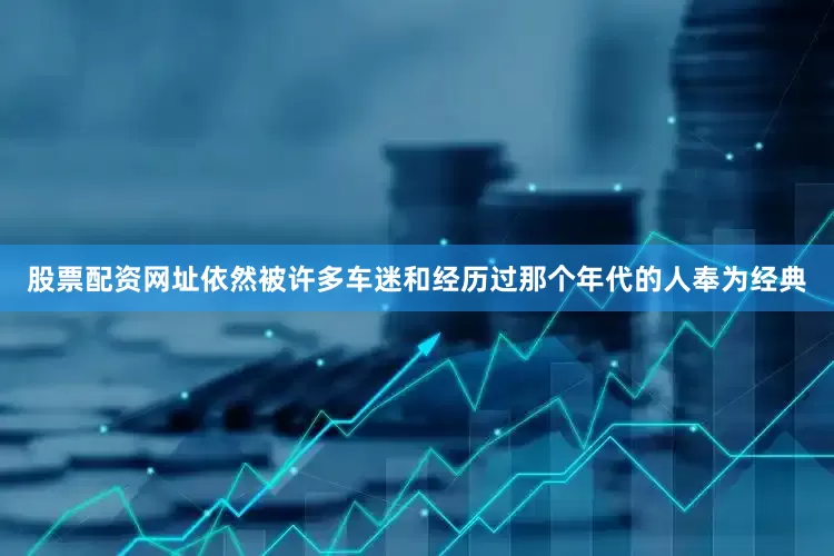 股票配资网址依然被许多车迷和经历过那个年代的人奉为经典