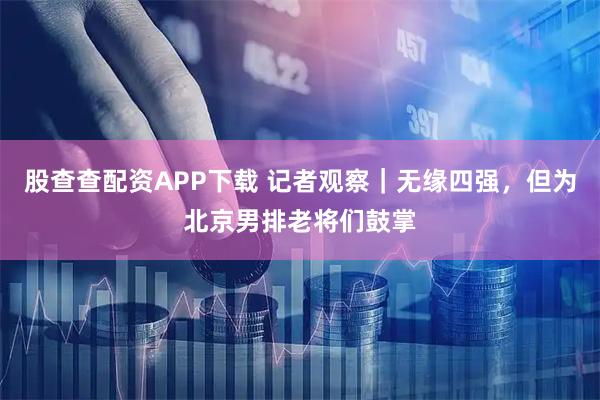 股查查配资APP下载 记者观察｜无缘四强，但为北京男排老将们鼓掌