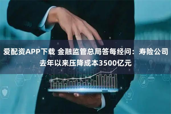 爱配资APP下载 金融监管总局答每经问：寿险公司去年以来压降成本3500亿元