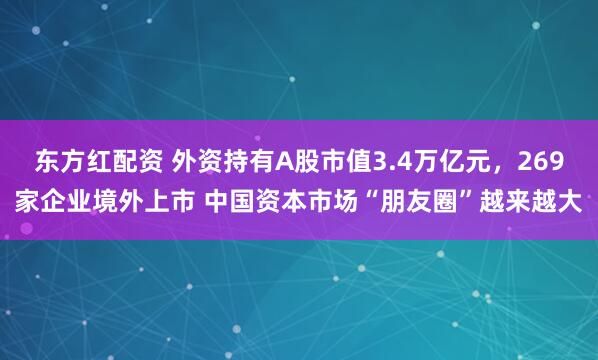 东方红配资 外资持有A股市值3.4万亿元，269家企业境外上市 中国资本市场“朋友圈”越来越大
