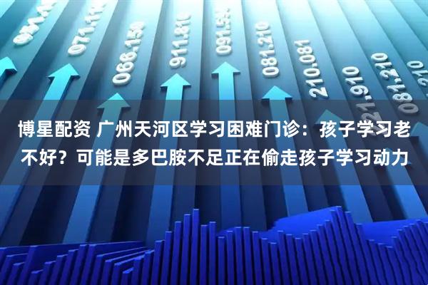 博星配资 广州天河区学习困难门诊：孩子学习老不好？可能是多巴胺不足正在偷走孩子学习动力