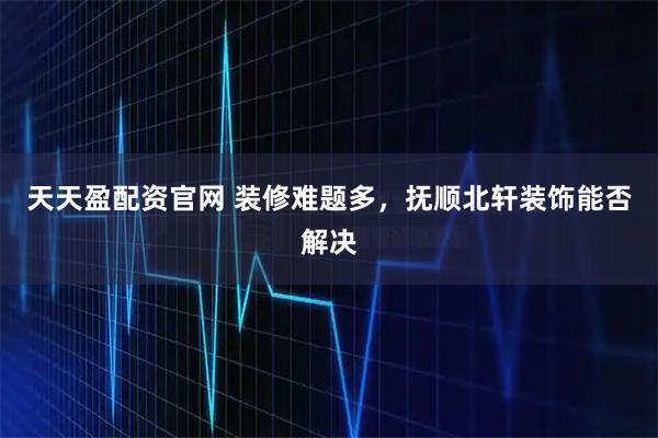 天天盈配资官网 装修难题多，抚顺北轩装饰能否解决