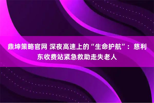 鼎坤策略官网 深夜高速上的“生命护航”：慈利东收费站紧急救助走失老人