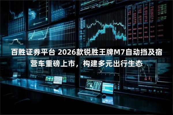 百胜证券平台 2026款锐胜王牌M7自动挡及宿营车重磅上市，构建多元出行生态