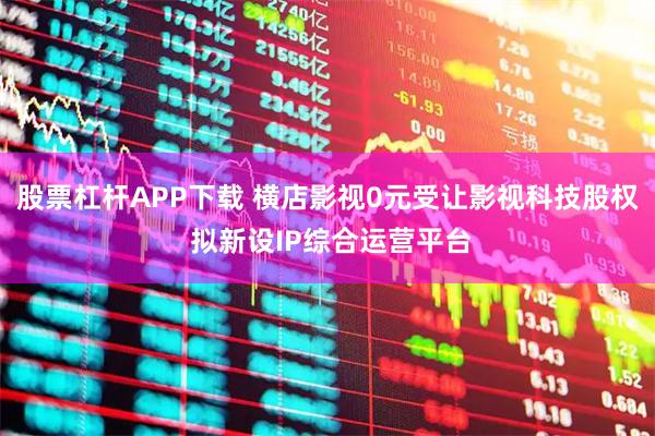 股票杠杆APP下载 横店影视0元受让影视科技股权 拟新设IP综合运营平台