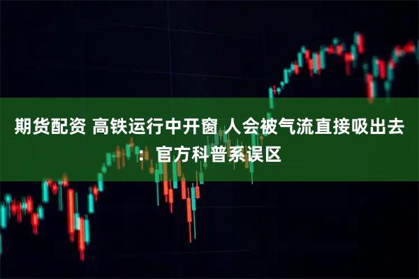 期货配资 高铁运行中开窗 人会被气流直接吸出去：官方科普系误区