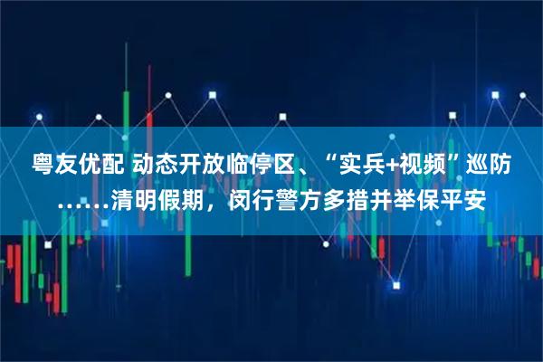 粤友优配 动态开放临停区、“实兵+视频”巡防……清明假期，闵行警方多措并举保平安