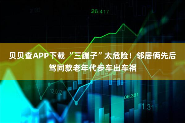 贝贝查APP下载 “三蹦子”太危险！邻居俩先后驾同款老年代步车出车祸