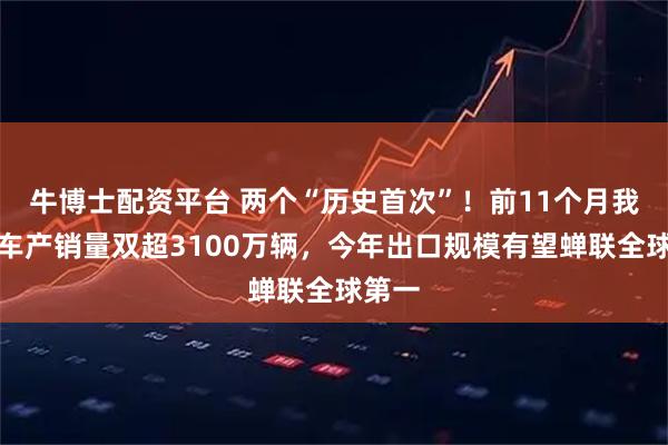 牛博士配资平台 两个“历史首次”！前11个月我国汽车产销量双超3100万辆，今年出口规模有望蝉联全球第一