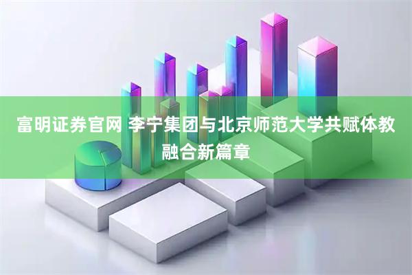 富明证券官网 李宁集团与北京师范大学共赋体教融合新篇章