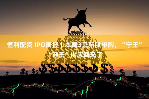 恒利配资 IPO周报｜本周3只新股申购，“宁王”“迪王”供应商来了