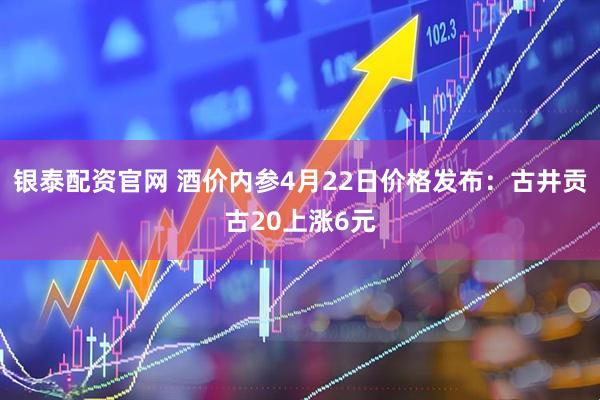 银泰配资官网 酒价内参4月22日价格发布：古井贡古20上涨6元