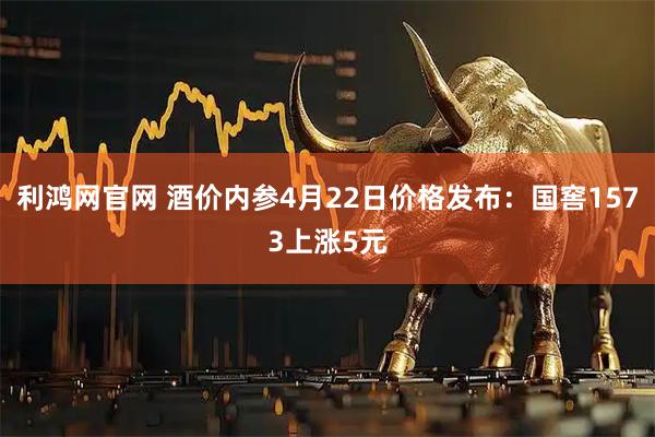 利鸿网官网 酒价内参4月22日价格发布：国窖1573上涨5元