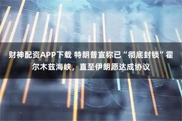 财神配资APP下载 特朗普宣称已“彻底封锁”霍尔木兹海峡，直至伊朗愿达成协议