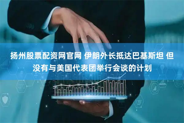 扬州股票配资网官网 伊朗外长抵达巴基斯坦 但没有与美国代表团举行会谈的计划