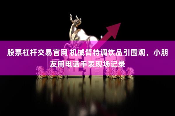 股票杠杆交易官网 机械臂特调饮品引围观，小朋友用电话手表现场记录