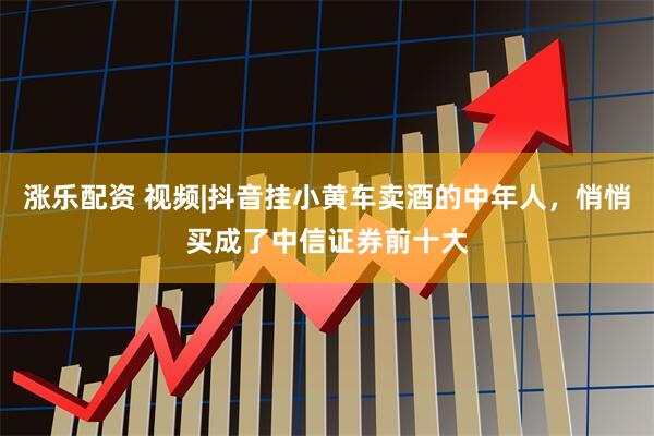 涨乐配资 视频|抖音挂小黄车卖酒的中年人，悄悄买成了中信证券前十大