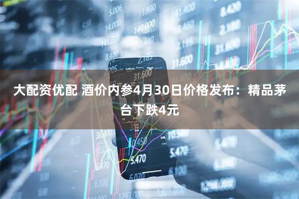 大配资优配 酒价内参4月30日价格发布：精品茅台下跌4元