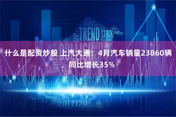 什么是配资炒股 上汽大通：4月汽车销量23860辆，同比增长35%
