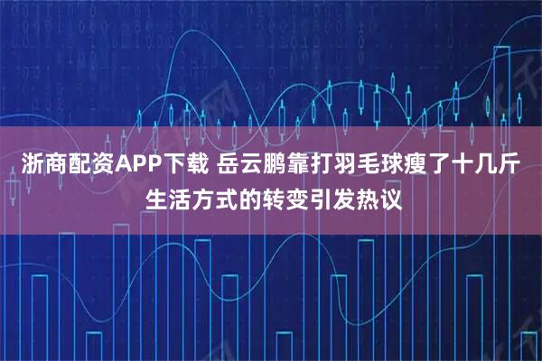 浙商配资APP下载 岳云鹏靠打羽毛球瘦了十几斤 生活方式的转变引发热议