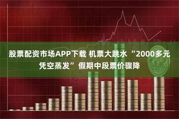 股票配资市场APP下载 机票大跳水 “2000多元凭空蒸发” 假期中段票价骤降