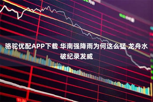 骆驼优配APP下载 华南强降雨为何这么猛 龙舟水破纪录发威